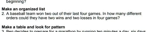 beginning?
Make an organized list
2. A baseball team won two out of their last four games. In how many different
orders could they have two wins and two losses in four games?
Make a table and look for pattern
3 Ben decides to prepare for a marathon by running ten minutes a day six days