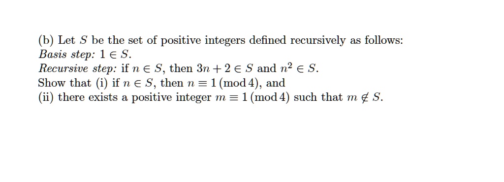 (b) Let S be the set of positive integers defined recursively as follows:
Basis step: 1 ? S.
Recursive step: if n ? S, then 3n + 2 ? S and n² ? S.
Show that (i) if n ? S, then n ? 1 (mod 4), and
(ii) there exists a positive integer m ? 1 (mod 4) such that m ? S.