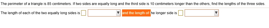 The perimeter of a triangle is 85 centimeters. If two sides are equally long and the third side is 10 centimeters longer than the others, find the lengths of the three sides.
The length of each of the two equally long sides is
 and the length of the longer side is