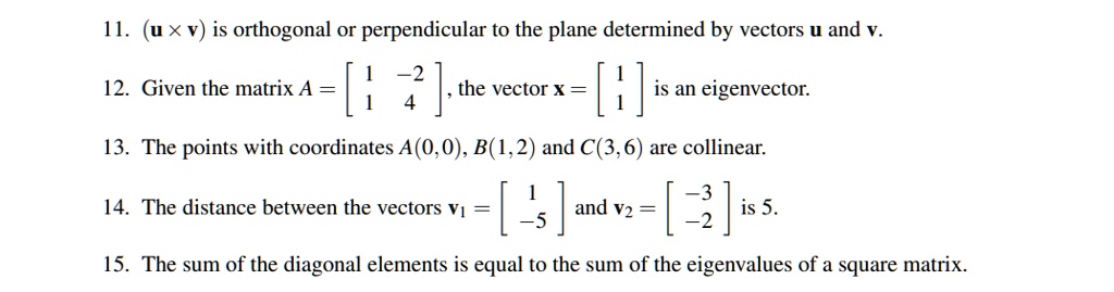 11. (u x v) is orthogonal or perpendicular to the plane determined by vectors u and v.
12. Given the matrix A = [1 -2; 1 4], the vector x = [1; 1] is an eigenvector.
13. The points with coordinates A(0,0), B(1,2) and C(3,6) are collinear.
14. The distance between the vectors v1 = [1; -5] and v2 = [-3; -2] is 5.
15. The sum of the diagonal elements is equal to the sum of the eigenvalues of a square matrix.