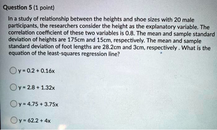 In a study of relationship between the heights and shoe sizes with 20 male participants, the researchers consider the height as the explanatory variable. The correlation coefficient of these two variables is 0.8. The mean and sample standard deviation of heights are 175cm and 15cm, respectively. The mean and sample standard deviation of foot lengths are 28.2cm and 3cm, respectively . What is the equation of the least-squares regression line?
y = 0.2 + 0.16x
y = 2.8 + 1.32x
y = 4.75 + 3.75x
y = 62.2 + 4x