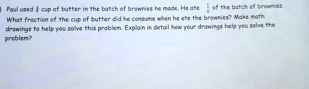 Paul used 3/4 cup of butter in the batch of brownies he made. He ate 1/6 of the batch of brownies. What fraction of the cup of butter did he consume when he ate the brownies? Make math drawings to help you solve this problem. Explain in detail how your drawings help you solve the problem?