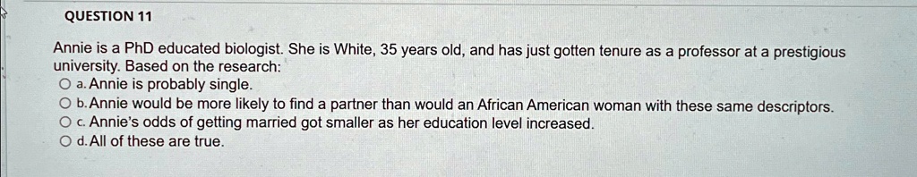 QUESTION 11
Annie is a PhD educated biologist. She is White, 35 years old, and has just gotten tenure as a professor at a prestigious
university. Based on the research:
? a. Annie is probably single.
? b. Annie would be more likely to find a partner than would an African American woman with these same descriptors.
? c. Annie's odds of getting married got smaller as her education level increased.
? d. All of these are true.