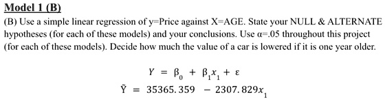 Model 1 (B)
(B) Use a simple linear regression of y=Price against X=AGE. State your NULL     ALTERNATE
hypotheses (for each of these models) and your conclusions. Use α=.05 throughout this project
(for each of these models). Decide how much the value of a car is lowered if it is one year older.
Y = β0 + β1 x1 + ε
Ỹ = 35365.359 - 2307.829x1
