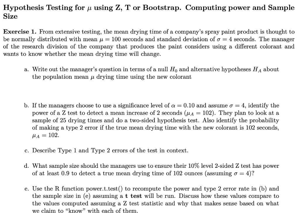 Hypothesis Testing for ? using Z, T or Bootstrap. Computing power and Sample Size

Exercise 1. From extensive testing, the mean drying time of a company’s spray paint product is thought to be normally distributed with mean ? = 100 seconds and standard deviation of ? = 4 seconds. The manager of the research division of the company that produces the paint considers using a different colorant and wants to know whether the mean drying time will change.

a. Write out the manager’s question in terms of a null H0 and alternative hypotheses HA about the population mean ? drying time using the new colorant

b. If the managers choose to use a significance level of ? = 0.10 and assume ? = 4, identify the power of a Z test to detect a mean increase of 2 seconds (?A = 102). They plan to look at a sample of 25 drying times and do a two-sided hypothesis test. Also identify the probability of making a type 2 error if the true mean drying time with the new colorant is 102 seconds, ?A = 102.

c. Describe Type 1 and Type 2 errors of the test in context.

d. What sample size should the managers use to ensure their 10% level 2-sided Z test has power of at least 0.9 to detect a true mean drying time of 102 ounces (assuming ? = 4)?

e. Use the R function power.t.test() to recompute the power and type 2 error rate in (b) and the sample size in (e) assuming a t test will be run. Discuss how these values compare to the values computed assuming a Z test statistic and why that makes sense based on what we claim to “know” with each of them.