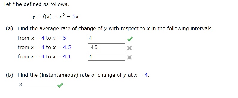 Let f be defined as follows.
y = f(x) = x^2 - 5x
(a) Find the average rate of change of y with respect to x in the following intervals.
from x = 4 to x = 5
from x = 4 to x = 4.5
from x = 4 to x = 4.1
(b) Find the (instantaneous) rate of change of y at x = 4.