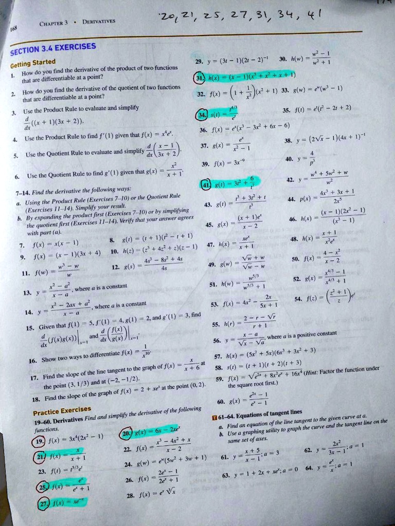 CHAPTER 3 • DERIVATIVES
SECTION 3.4 EXERCISES
Getting Started
1. How do you find the derivative of the product of two functions that are differentiable at a point?
2. How do you find the derivative of the quotient of two functions that are differentiable at a point?
3. Use the Product Rule to evaluate and simplify d/dx((x + 1)(3x + 2)).
4. Use the Product Rule to find f'(1) given that f(x) = x^4e^x.
5. Use the Quotient Rule to evaluate and simplify d/dx(x - 1 / 3x + 2).
6. Use the Quotient Rule to find g'(1) given that g(x) = x^2 / x + 1.
7–14. Find the derivative the following ways:
a. Using the Product Rule (Exercises 7–10) or the Quotient Rule (Exercises 11–14). Simplify your result.
b. By expanding the product first (Exercises 7–10) or by simplifying the quotient first (Exercises 11–14). Verify that your answer agrees with part (a).
7. f(x) = x(x - 1)
8. g(t) = (t + 1)(t^2 - t + 1)
9. f(x) = (x - 1)(3x + 4)
10. h(z) = (z^3 + 4z^2 + z)(z - 1)
11. f(w) = w^3 - w / w
12. g(s) = 4s^3 - 8s^2 + 4s / 4s
13. y = x^2 - a^2 / x - a, where a is a constant
14. y = x^2 - 2ax + a^2 / x - a, where a is a constant
15. Given that f(1) = 5, f'(1) = 4, g(1) = 2, and g'(1) = 3, find d/dx(f(x)g(x))|x=1 and d/dx(f(x)/g(x))|x=1.
16. Show two ways to differentiate f(x) = 1/x^10.
17. Find the slope of the line tangent to the graph of f(x) = x / x + 6 at the point (3, 1/3) and at (-2, -1/2).
18. Find the slope of the graph of f(x) = 2 + xe^x at the point (0, 2).
Practice Exercises
19–60. Derivatives Find and simplify the derivative of the following functions.
19. f(x) = 3x^4(2x^2 - 1)
20. g(x) = 6x - 2xe^x
21. f(x) = x / x + 1
22. f(x) = x^3 - 4x^2 + x / x - 2
23. f(t) = t^5/3e^t
24. g(w) = e^w(5w^2 + 3w + 1)
25. f(x) = e^x / e^x + 1
26. f(x) = 2e^x - 1 / 2e^x + 1
27. f(x) = xe^-x
28. f(x) = e^x ?x
29. y = (3t - 1)(2t - 2)^-1
30. h(w) = w^2 - 1 / w^2 + 1
31. h(x) = (x - 1)(x^3 + x^2 + x + 1)
32. f(x) = (1 + 1/x^2)(x^2 + 1)
33. g(w) = e^w(w^3 - 1)
34. s(t) = t^4/3 / e^t
35. f(t) = e^t(t^2 - 2t + 2)
36. f(x) = e^x(x^3 - 3x^2 + 6x - 6)
37. g(x) = e^x / x^2 - 1
38. y = (2???x - 1)(4x + 1)^-1
39. f(x) = 3x^-9
40. y = 4 / p^3
41. g(t) = 3t^2 + 6 / t^3
42. y = w^4 + 5w^2 + w / w^2
43. g(t) = t^3 + 3t^2 + t / t^3
44. p(x) = 4x^3 + 3x + 1 / 2x^5
45. g(x) = (x + 1)e^x / x - 2
46. h(x) = (x - 1)(2x^2 - 1) / (x^3 - 1)
47. h(x) = xe^x / x + 1
48. h(x) = x + 1 / x^2e^x
49. g(w) = ???w + w / ???w - w
50. f(x) = 4 - x^2 / x - 2
51. h(w) = w^5/3 / w^5/3 + 1
52. g(x) = x^4/3 - 1 / x^4/3 + 1
53. f(x) = 4x^2 - 2x / 5x + 1
54. f(z) = (z^2 + 1 / z)e^z
55. h(r) = 2 - r - ???r / r + 1
56. y = x - a / ???x - ???a, where a is a positive constant
57. h(x) = (5x^7 + 5x)(6x^3 + 3x^2 + 3)
58. s(t) = (t + 1)(t + 2)(t + 3)
59. f(x) = ???(e^2x + 8x^2e^x + 16x^4) (Hint: Factor the function under the square root first.)
60. g(x) = e^2x - 1 / e^x - 1
61–64. Equations of tangent lines
a. Find an equation of the line tangent to the given curve at a.
b. Use a graphing utility to graph the curve and the tangent line on the same set of axes.
61. y = x + 5 / x - 1; a = 3
62. y = 2x^2 / 3x - 1; a = 1
63. y = 1 + 2x + xe^x; a = 0
64. y = e^x / x; a = 1