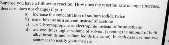 Suppose you have a following reaction: How does the reaction rate change (increase, decrease, does not change) if you:
a) increase the concentration of sodium iodide twice
b) use n-hexane as a solvent instead of acetone
c) use 2-bromopropane as electrophile instead of bromoethane
d) use two times higher volume of solvent (keeping the amount of both alkyl bromide and sodium iodide the same). In each case use one-two sentences to justify your answers
