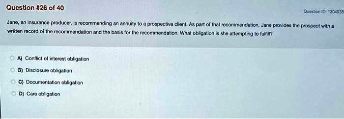 Jane, an insurance producer, is recommending an annuity to a prospective client. As part of that recommendation, Jane provides the prospect with a written record of the recommendation and the basis for the recommendation. What obligation is she attempting to fulfill?
A) Conflict of interest obligation
B) Disclosure obligation
C) Documentation obligation
D) Care obligation