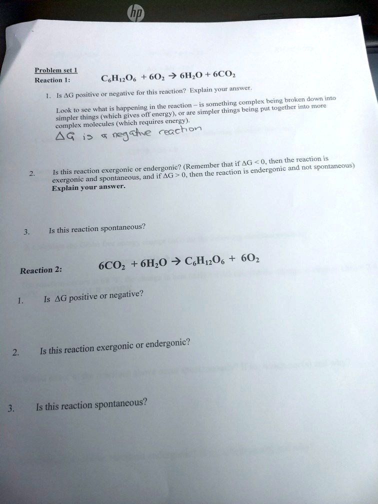 Problem set 1
Reaction 1: C6H12O6 + 6O2 ? 6H2O + 6CO2
1. Is ?G positive or negative for this reaction? Explain your answer.
Look to see what is happening in the reaction – is something complex being broken down into simpler things (which gives off energy), or are simpler things being put together into more complex molecules (which requires energy).
?G is a negative reaction
2. Is this reaction exergonic or endergonic? (Remember that if ?G < 0, then the reaction is exergonic and spontaneous, and if ?G > 0, then the reaction is endergonic and not spontaneous)
Explain your answer.
3. Is this reaction spontaneous?
Reaction 2: 6CO2 + 6H2O ? C6H12O6 + 6O2
1. Is ?G positive or negative?
2. Is this reaction exergonic or endergonic?
3. Is this reaction spontaneous?