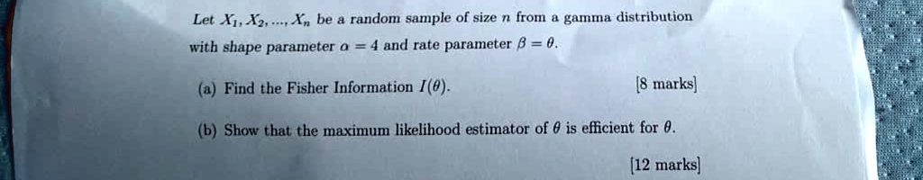 Let X1, X2, …, Xn be a random sample of size n from a gamma distribution with shape parameter α = 4 and rate parameter β = θ.
(a) Find the Fisher Information I(θ).
[8 marks]
(b) Show that the maximum likelihood estimator of θ is efficient for θ.
[12 marks]