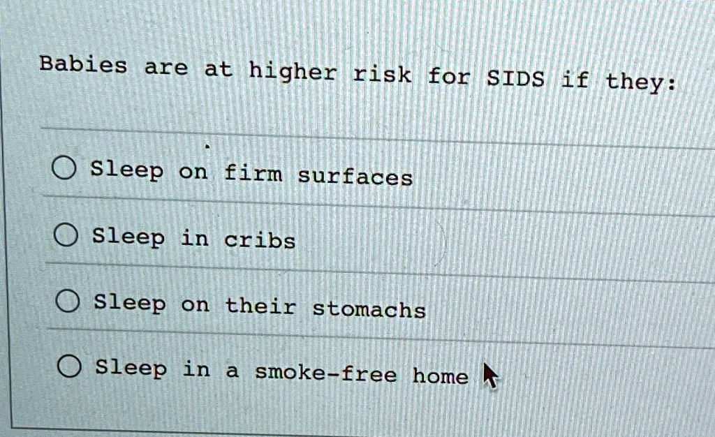 Babies are at higher risk for SIDS if they:

? Sleep on firm surfaces
? Sleep in cribs
? Sleep on their stomachs
? Sleep in a smoke-free home