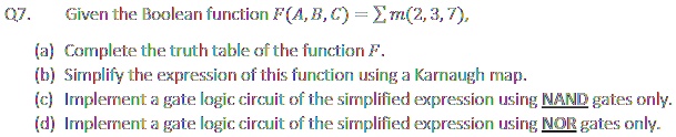 Q7. Given the Boolean function F(A, B, C) = ∑ m(2, 3, 7), 
(a) Complete the truth table of the function F.
(b) Simplify the expression of this function using a Karnaugh map.
(c) Implement a gate logic circuit of the simplified expression using NAND gates only.
(d) Implement a gate logic circuit of the simplified expression using NOR gates only.