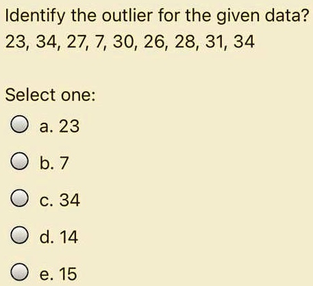 Identify the outlier for the given data?
23, 34, 27, 7, 30, 26, 28, 31, 34
Select one:
a. 23
b. 7
c. 34
d. 14
e. 15