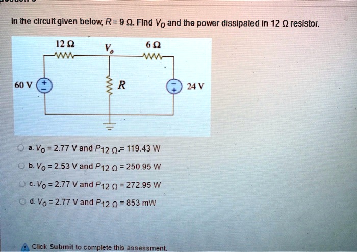 In the circuit given below, R = 9 ?. Find Vo and the power dissipated in 12 ? resistor.

12 ?
6 ?
Vo
60 V
R
24 V

a. Vo = 2.77 V and P12 ? = 119.43 W
b. Vo = 2.53 V and P12 ? = 250.95 W
c. Vo = 2.77 V and P12 ? = 272.95 W
d. Vo = 2.77 V and P12 ? = 853 mW