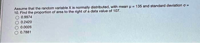 Assume that the random variable X is normally distributed, with mean ? = 135 and standard deviation ? = 10. Find the proportion of area to the right of a data value of 107.
0.9974
0.2420
0.0026
0.7881
