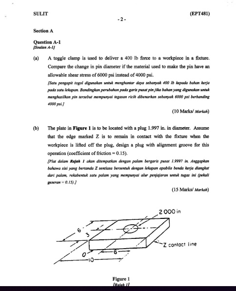 Section A
Question A-1
[Soalan A-1]
(a)
A toggle clamp is used to deliver a 400 lb force to a workpiece in a fixture.
Compare the change in pin diameter if the material used to make the pin have an
allowable shear stress of 6000 psi instead of 4000 psi.
[Satu pengapit togol digunakan untuk menghantar daya sebanyak 400 lb kepada bahan kerja
pada satu lekapan. Bandingkan perubahan pada garis pusat pin jika bahan yang digunakan untuk
menghasilkan pin tersebut mempunyai tegasan ricih dibenarkan sebanyak 6000 psi berbanding
4000 psi.]
(10 Marks/ Markah)
(b)
The plate in Figure 1 is to be located with a plug 1.997 in. in diameter. Assume
that the edge marked Z is to remain in contact with the fixture when the
workpiece is lifted off the plug, design a plug with alignment groove for this
operation (coefficient of friction = 0.15).
[Plat dalam Rajah 1 akan ditempatkan dengan palam bergaris pusat 1.997 in. Anggapkan
bahawa sisi yang bertanda Z sentiasa bersentuh dengan lekapan apabila benda kerja diangkat
dari palam, rekabentuk satu palam yang mempunyai alur penjajaran untuk tugas ini (pekali
geseran = 0.15).]
(15 Marks/ Markah)
6
3
2.000 in
Z contact line
6
0
10
Figure 1
[Rajah 1]