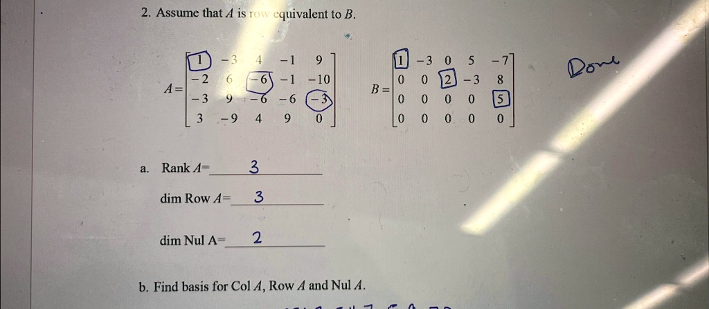 2. Assume that A is row equivalent to B.

A = 
    < b m a t r i x >

B = 
    < b m a t r i x >

a. Rank A = 3
dim Row A = 3
dim Nul A = 2
b. Find basis for Col A, Row A and Nul A.