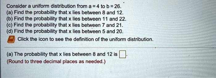Consider a uniform distribution from a = 4 to b = 26. (a) Find the probability that x lies between 8 and 12. (b) Find the probability that x lies between 11 and 22. (c) Find the probability that x lies between 7 and 21. (d) Find the probability that x lies between 5 and 20. Click the icon to see the definition of the uniform distribution. (a) The probability that x lies between 8 and 12 is . (Round to three decimal places as needed.)