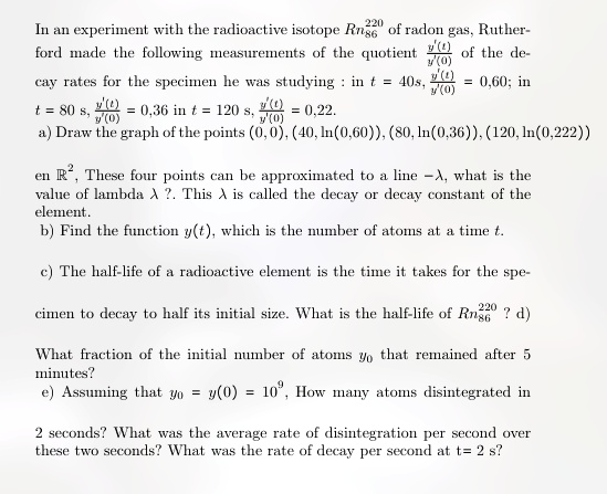 220
In an experiment with the radioactive isotope Rn86 of radon gas, Ruther-
ford made the following measurements of the quotient (y'(t))/(y'(0)) of the de-
cay rates for the specimen he was studying: in t = 40s, (y'(t))/(y'(0)) = 0,60; in
t = 80 s, (y'(t))/(y'(0)) = 0,36 in t = 120 s, (y'(t))/(y'(0)) = 0,22.
a) Draw the graph of the points (0, 0), (40, ln(0,60)), (80, ln(0,36)), (120, ln(0,222))
en R^2. These four points can be approximated to a line -λ, what is the
value of lambda λ? This λ is called the decay or decay constant of the
element.
b) Find the function y(t), which is the number of atoms at a time t.
c) The half-life of a radioactive element is the time it takes for the spe-
cimen to decay to half its initial size. What is the half-life of Rn86^220 ? d)
What fraction of the initial number of atoms y0 that remained after 5
minutes?
e) Assuming that y0 = y(0) = 10^9, How many atoms disintegrated in
2 seconds? What was the average rate of disintegration per second over
these two seconds? What was the rate of decay per second at t = 2 s?