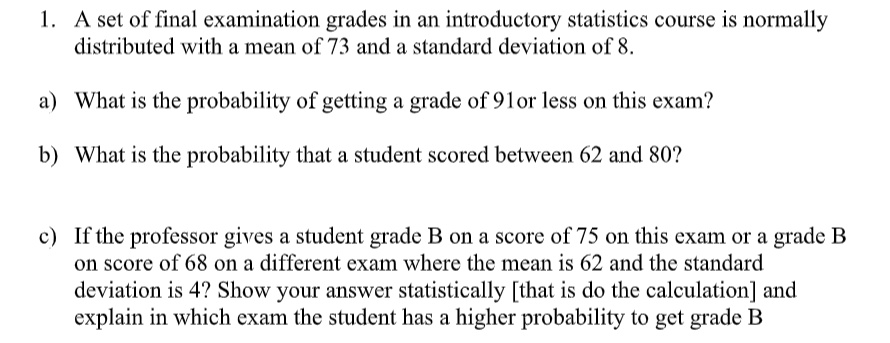 1. A set of final examination grades in an introductory statistics course is normally distributed with a mean of 73 and a standard deviation of 8.

a) What is the probability of getting a grade of 91 or less on this exam?

b) What is the probability that a student scored between 62 and 80?

c) If the professor gives a student grade B on a score of 75 on this exam or a grade B on score of 68 on a different exam where the mean is 62 and the standard deviation is 4? Show your answer statistically [that is do the calculation] and explain in which exam the student has a higher probability to get grade B