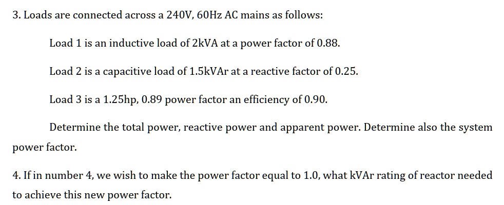 3. Loads are connected across a 240V, 60Hz AC mains as follows:
Load 1 is an inductive load of 2kVA at a power factor of 0.88.
Load 2 is a capacitive load of 1.5kVAr at a reactive factor of 0.25.
Load 3 is a 1.25hp, 0.89 power factor an efficiency of 0.90.
Determine the total power, reactive power and apparent power. Determine also the system
power factor.
4. If in number 4, we wish to make the power factor equal to 1.0, what kVAr rating of reactor needed
to achieve this new power factor.