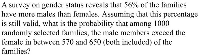 A survey on gender status reveals that 56% of the families
have more males than females. Assuming that this percentage
is still valid, what is the probability that among 1000
randomly selected families, the male members exceed the
female in between 570 and 650 (both included) of the
families?