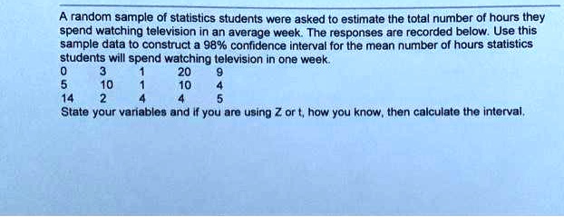 A random sample of statistics students were asked to estimate the total number of hours they spend watching television in an average week. The responses are recorded below. Use this sample data to construct a 98% confidence interval for the mean number of hours statistics students will spend watching television in one week.
0 3 1 20 9
5 10 1 10 4
14 2 4 4 5
State your variables and if you are using Z or t, how you know, then calculate the interval.