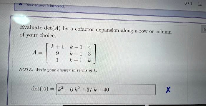 Your answer is incorrect.
Evaluate det(A) by a cofactor expansion along a row or column
of your choice.
A = 
    < b m a t r i x >
NOTE: Write your answer in terms of k.
det(A) = k^3 - 6k^2 + 37k + 40