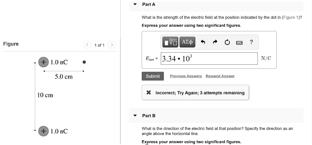 Part A
What is the strength of the electric field at the position indicated by the dot in (Figure 1)?
Express your answer using two significant figures.
Enet = 3.34 * 10^3 N/C
Part B
What is the direction of the electric field at that position? Specify the direction as an angle above the horizontal line.
Express your answer using two significant figures.
Figure 1 of 1
+ 1.0 nC
5.0 cm
10 cm
+ 1.0 nC