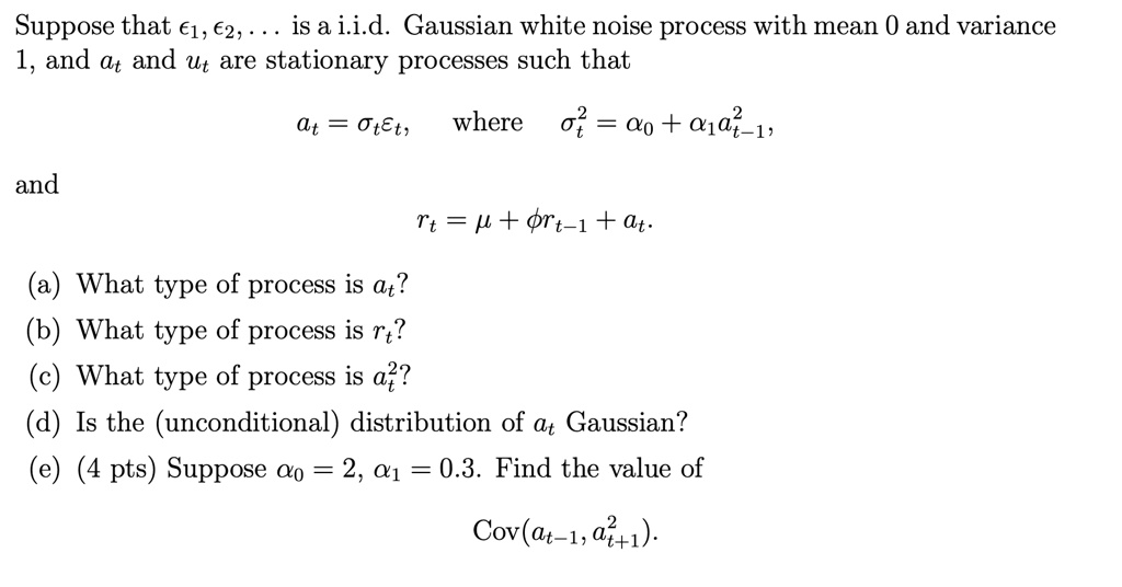 Suppose that ?1, ?2, ... is a i.i.d. Gaussian white noise process with mean 0 and variance 1, and at and ut are stationary processes such that
at = ?t?t, where ?^2t = ?0 + ?1a^2t-1,
and
rt = ? + ?rt-1 + at.
(a) What type of process is at?
(b) What type of process is rt?
(c) What type of process is a^2t?
(d) Is the (unconditional) distribution of at Gaussian?
(e) (4 pts) Suppose ?0 = 2, ?1 = 0.3. Find the value of
Cov(at-1, a^2t+1).