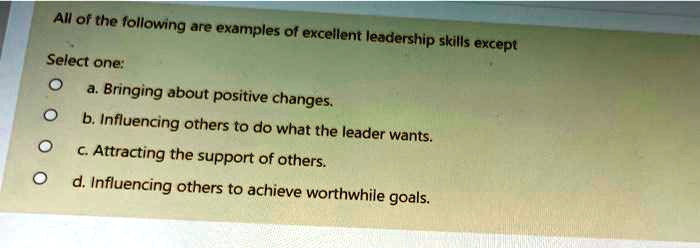 All of the following are examples of excellent leadership skills except
Select one:
a. Bringing about positive changes.
b. Influencing others to do what the leader wants.
c. Attracting the support of others.
d. Influencing others to achieve worthwhile goals.