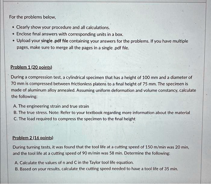 For the problems below,
• Clearly show your procedure and all calculations.
• Enclose final answers with corresponding units in a box.
• Upload your single .pdf file containing your answers for the problems. If you have multiple
pages, make sure to merge all the pages in a single .pdf file.
Problem 1 (20 points)
During a compression test, a cylindrical specimen that has a height of 100 mm and a diameter of
70 mm is compressed between frictionless platens to a final height of 75 mm. The specimen is
made of aluminum alloy annealed. Assuming uniform deformation and volume constancy, calculate
the following:
A. The engineering strain and true strain
B. The true stress. Note: Refer to your textbook regarding more information about the material
C. The load required to compress the specimen to the final height
Problem 2 (16 points)
During turning tests, it was found that the tool life at a cutting speed of 150 m/min was 20 min,
and the tool life at a cutting speed of 90 m/min was 58 min. Determine the following:
A. Calculate the values of n and C in the Taylor tool life equation.
B. Based on your results, calculate the cutting speed needed to have a tool life of 35 min.