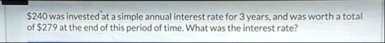 240 was invested at a simple annual interest rate for 3 years and was worth a total of 279 at the end of this period of time what was the interest rate 11091