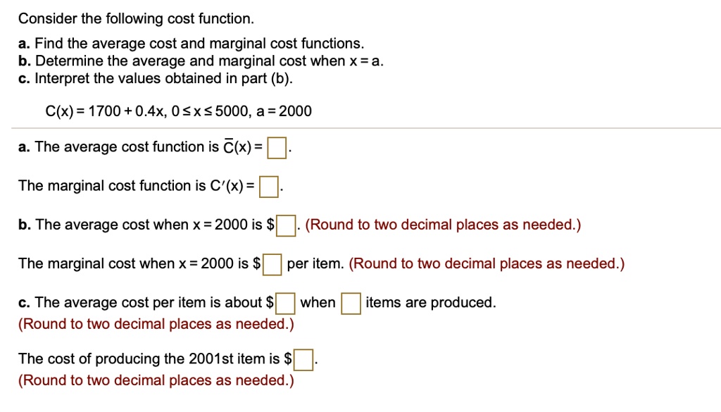Consider the following cost function.
a. Find the average cost and marginal cost functions.
b. Determine the average and marginal cost when x = a.
c. Interpret the values obtained in part (b).

C(x) = 1700 + 0.4x, 0 ? x ? 5000, a = 2000

a. The average cost function is C?(x) = 

The marginal cost function is C'(x) = 

b. The average cost when x = 2000 is . (Round to two decimal places as needed.)

The marginal cost when x = 2000 is per item. (Round to two decimal places as needed.)

c. The average cost per item is about when items are produced.
(Round to two decimal places as needed.)

The cost of producing the 2001st item is .
(Round to two decimal places as needed.)