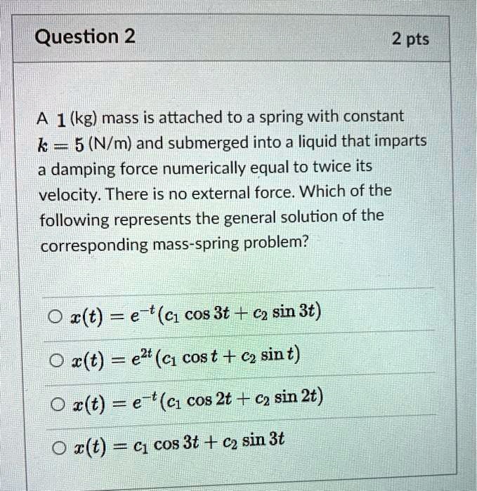 A 1 (kg) mass is attached to a spring with constant k = 5 (N/m) and submerged into a liquid that imparts a damping force numerically equal to twice its velocity. There is no external force. Which of the following represents the general solution of the corresponding mass-spring problem?

x(t) = e^-t(c1 cos 3t + c2 sin 3t)
x(t) = e^2t(c1 cos t + c2 sin t)
x(t) = e^-t(c1 cos 2t + c2 sin 2t)
x(t) = c1 cos 3t + c2 sin 3t