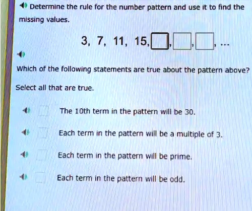 Determine the rule for the number pattern and use it to find the
missing values.
3, 7, 11, 15, 
Which of the following statements are true about the pattern above?
Select all that are true.
The 10th term in the pattern will be 30.
Each term in the pattern will be a multiple of 3.
Each term in the pattern will be prime.
Each term in the pattern will be odd.