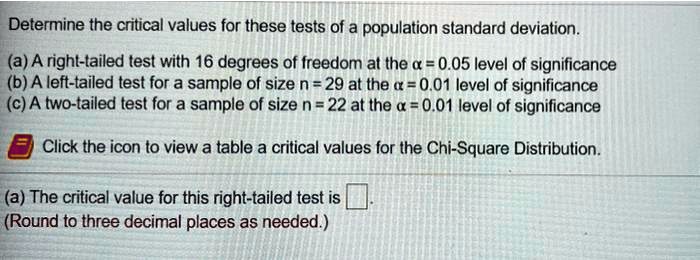Determine the critical values for these tests of a population standard deviation.
(a) A right-tailed test with 16 degrees of freedom at the ? = 0.05 level of significance
(b) A left-tailed test for a sample of size n = 29 at the ? = 0.01 level of significance
(c) A two-tailed test for a sample of size n = 22 at the ? = 0.01 level of significance
Click the icon to view a table a critical values for the Chi-Square Distribution.
(a) The critical value for this right-tailed test is .
(Round to three decimal places as needed.)