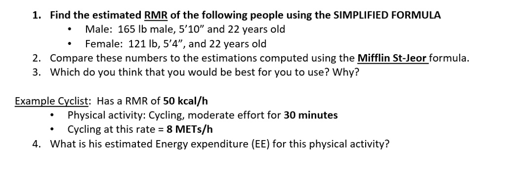 1. Find the estimated RMR of the following people using the SIMPLIFIED FORMULA
• Male: 165 lb male, 5'10" and 22 years old
• Female: 121 lb, 5'4", and 22 years old
2. Compare these numbers to the estimations computed using the Mifflin St-Jeor formula.
3. Which do you think that you would be best for you to use? Why?
Example Cyclist: Has a RMR of 50 kcal/h
• Physical activity: Cycling, moderate effort for 30 minutes
• Cycling at this rate = 8 METs/h
4. What is his estimated Energy expenditure (EE) for this physical activity?