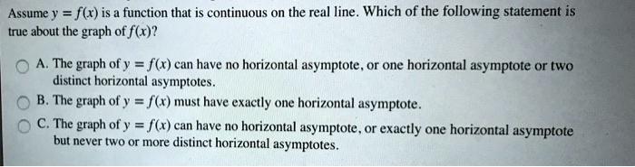 Assume y = f(x) is a function that is continuous on the real line. Which of the following statement is true about the graph of f(x)?
A. The graph of y = f(x) can have no horizontal asymptote, or one horizontal asymptote or two distinct horizontal asymptotes.
B. The graph of y = f(x) must have exactly one horizontal asymptote.
C. The graph of y = f(x) can have no horizontal asymptote, or exactly one horizontal asymptote but never two or more distinct horizontal asymptotes.