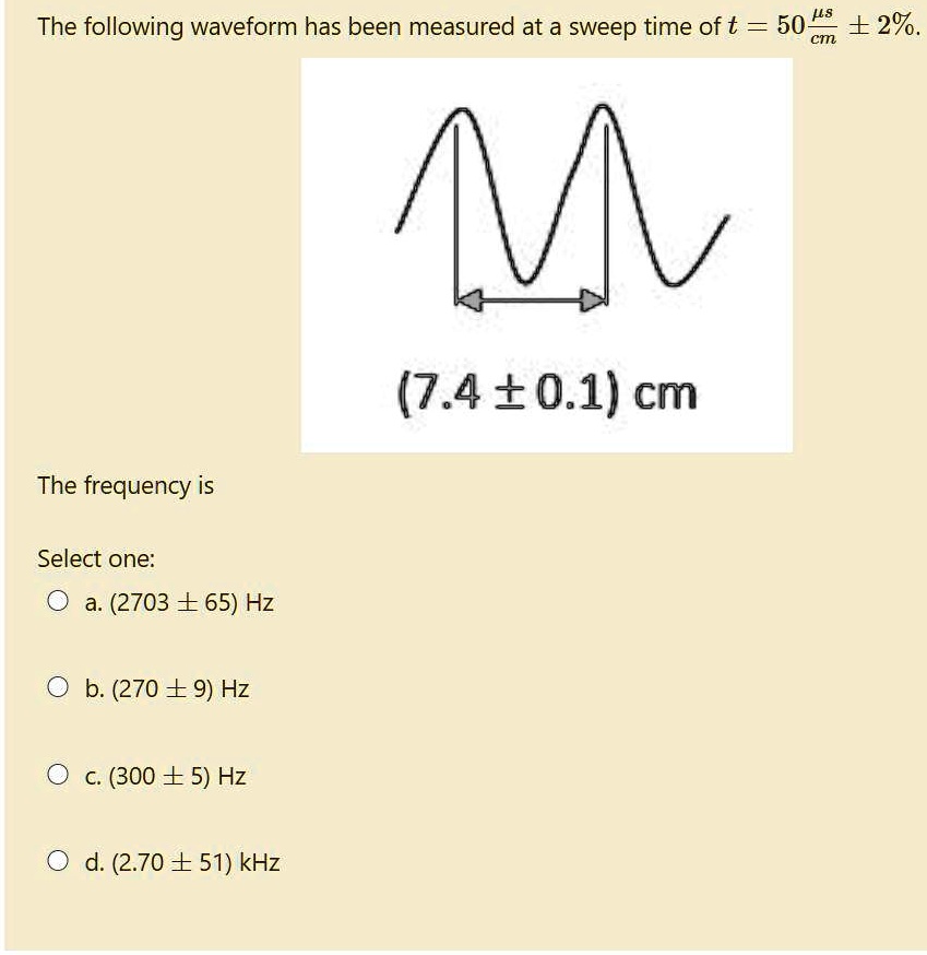 The following waveform has been measured at a sweep time of t = 50 ?s/cm ± 2%.
(7.4 ± 0.1) cm
The frequency is
Select one:
a. (2703 ± 65) Hz
b. (270 ± 9) Hz
c. (300 ± 5) Hz
d. (2.70 ± 51) kHz