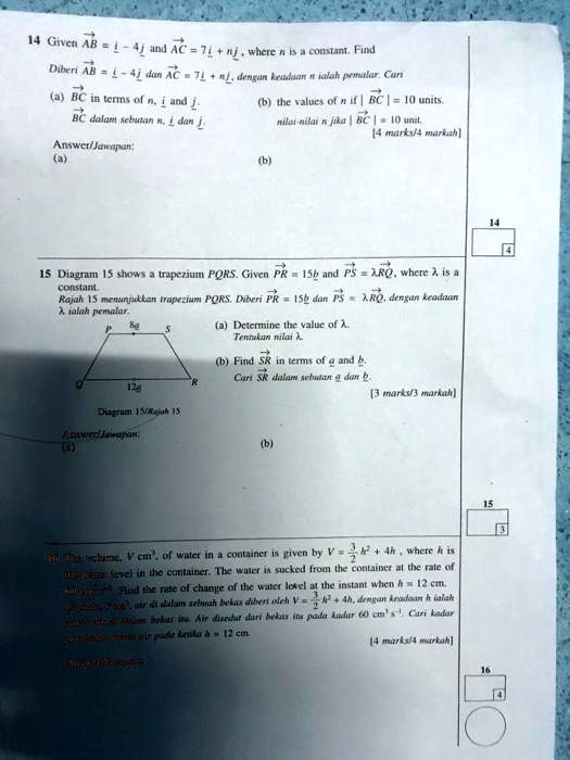 14 Given AB = i - 4j and AC = 7i + nj, where n is a constant. Find
Diberi AB = i - 4j dan AC = 7i + nj, dengan keadaan n ialah pemalar. Cari
(a) BC in terms of n, i and j.
BC dalam sebutan n, i dan j.
(b) the values of n if | BC | = 10 units.
nilai-nilai n jika | BC | = 10 unit.
[4 marks/4 markah]
Answer/Jawapan:
(a)
(b)
15 Diagram 15 shows a trapezium PQRS. Given PR = 15b and PS = ?RQ, where ? is a constant.
Rajah 15 menunjukkan trapezium PQRS. Diberi PR = 15b dan PS = ?RQ, dengan keadaan ? ialah pemalar.
(a) Determine the value of ?.
Tentukan nilai ?.
(b) Find SR in terms of a and b.
Cari SR dalam sebutan a dan b.
[3 marks/3 markah]
Diagram 15/Rajah 15
Answer/Jawapan:
(a)
(b)
16 The volume, V cm³, of water in a container is given by V = 3/2 h² + 4h, where h is the water level in the container. The water is sucked from the container at the rate of 60 cm³ s?¹. Find the rate of change of the water level at the instant when h = 12 cm.
Isi padu, V cm³, air di dalam sebuah bekas diberi oleh V = 3/2 h² + 4h, dengan keadaan h ialah aras air di dalam bekas itu. Air disedut dari bekas itu pada kadar 60 cm³ s?¹. Cari kadar perubahan aras air pada ketika h = 12 cm.
[4 marks/4 markah]
