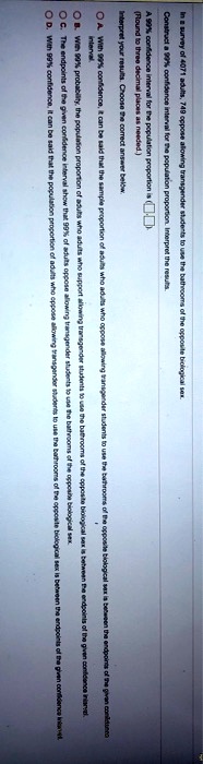 In a survey of 4071 adults, 749 oppose allowing transgender students to use the bathrooms of the opposite biological sex.
Construct a 99% confidence interval for the population proportion. Interpret the results.
A 99% confidence interval for the population proportion is (
(Round to three decimal places as needed.)
Interpret your results. Choose the correct answer below.
A. With 99% confidence, it can be said that the sample proportion of adults who adults who oppose allowing transgender students to use the bathrooms of the opposite biological sex is between the endpoints of the given confidence interval.
B. With 99% probability, the population proportion of adults who adults who support allowing transgender students to use the bathrooms of the opposite biological sex is
C. The endpoints of the given confidence interval show that 99% of adults oppose allowing transgender students to use the bathrooms of the opposite biological sex
D. With 99% confidence, it can be said that the population proportion of adults who oppose allowing transgender students to use the bathrooms of the opposite biological sex is between the endpoints of the given confidence interval.