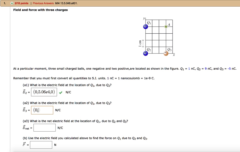 Field and force with three charges

At a particular moment, three small charged balls, one negative and two positive, are located as shown in the figure. Q1 = 1 nC, Q2 = 9 nC, and Q3 = -5 nC.

Remember that you must first convert all quantities to S.I. units. 1 nC = 1 nanocoulomb = 1e-9 C.

(a1) What is the electric field at the location of Q1, due to Q2?
E2 = (0, 5.06e4, 0) N/C

(a2) What is the electric field at the location of Q1, due to Q3?
E3 = (0) N/C

(a3) What is the net electric field at the location of Q1, due to Q2 and Q3?
Enet = N/C

(b) Use the electric field you calculated above to find the force on Q1 due to Q2 and Q3.
F = N