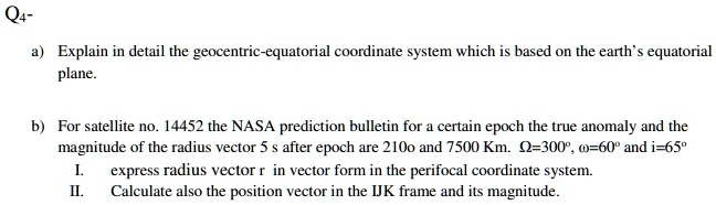 Q4-
a) Explain in detail the geocentric-equatorial coordinate system which is based on the earth's equatorial
plane.
b) For satellite no. 14452 the NASA prediction bulletin for a certain epoch the true anomaly and the
magnitude of the radius vector 5 s after epoch are 2100 and 7500 Km. Ω=300°, ω=60° and i=65°
I. express radius vector r in vector form in the perifocal coordinate system.
II. Calculate also the position vector in the IJK frame and its magnitude.