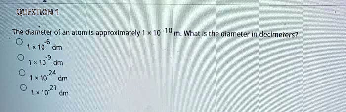 The diameter of an atom is approximately 1 × 10^-10 m. What is the diameter in decimeters?
1 × 10^-6 dm
1 × 10^-9 dm
1 × 10^-24 dm
1 × 10^-21 dm