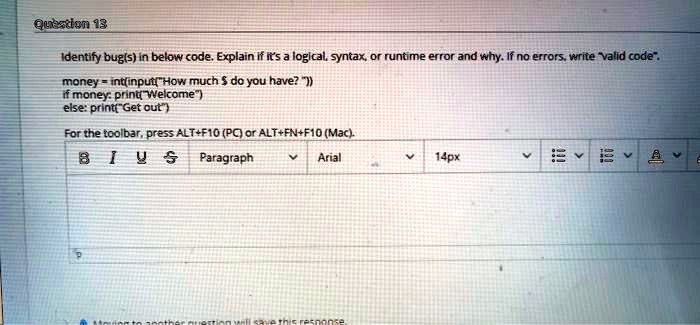 Question 13
Identify bug(s) in below code. Explain if it's a logical, syntax, or runtime error and why. If no errors, write "valid code".
money = int(input("How much do you have? "))
if money: print("Welcome")
else: print("Get out")