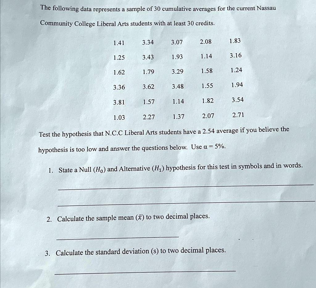 The following data represents a sample of 30 cumulative averages for the current Nassau
Community College Liberal Arts students with at least 30 credits.
1.41
3.34
3.07
2.08
1.83
1.25
3.43
1.93
1.14
3.16
1.62
1.79
3.29
1.58
1.24
3.36
3.62
3.48
1.55
1.94
3.81
1.57
1.14
1.82
3.54
1.03
2.27
1.37
2.07
2.71
Test the hypothesis that N.C.C Liberal Arts students have a 2.54 average if you believe the
hypothesis is too low and answer the questions below. Use α = 5%.
1. State a Null (H0) and Alternative (H1) hypothesis for this test in symbols and in words.
2. Calculate the sample mean (x̅) to two decimal places.
3. Calculate the standard deviation (s) to two decimal places.