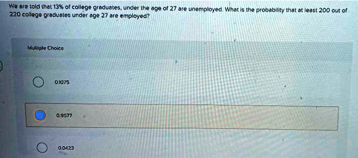 We are told that 13% of college graduates, under the age of 27 are unemployed. What is the probability that at least 200 out of 220 college graduates under age 27 are employed?
Multiple Choice
0.1075
0.9577
0.0423