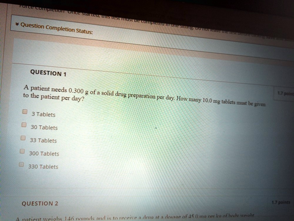 QUESTION 1

A patient needs 0.300 g of a solid drug preparation per day. How many 10.0 mg tablets must be given to the patient per day?

3 Tablets
30 Tablets
33 Tablets
300 Tablets
330 Tablets

QUESTION 2

A patient weighs 146 pounds and is to receive a drug at a dosage of 45.0 mg per kg of body weight
